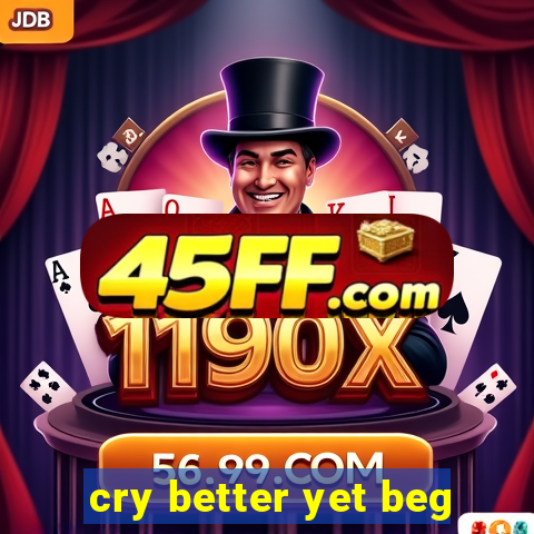 cry better yet beg